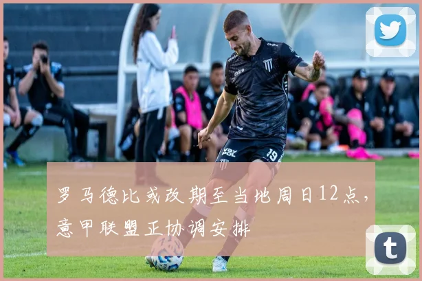 罗马德比或改期至当地周日12点，意甲联盟正协调安排