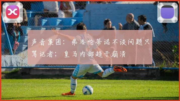 声音集团：弗洛伦蒂诺不谈问题只骂记者；皇马内部趋于崩溃