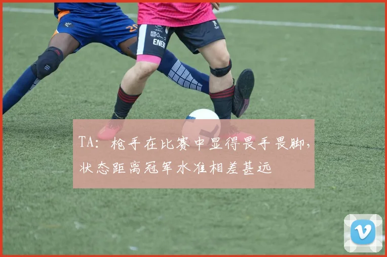 TA：枪手在比赛中显得畏手畏脚，状态距离冠军水准相差甚远