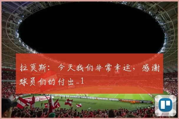 拉莫斯：今天我们非常幸运，感谢球员们的付出_1