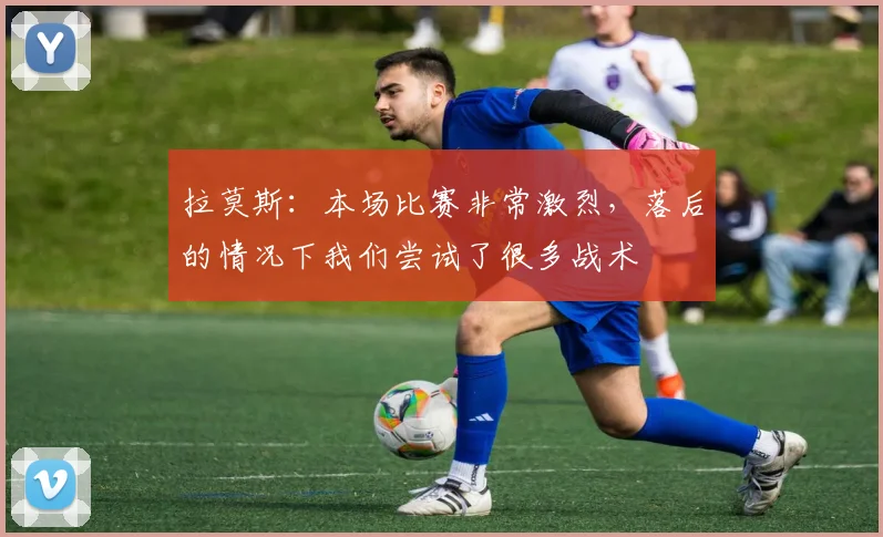拉莫斯：本场比赛非常激烈，落后的情况下我们尝试了很多战术